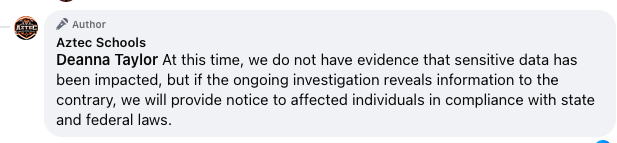 A Facebook comment from Aztec Schools stating, "At this time, we do not have evidence that sensitive data has been impacted, but if the ongoing investigation reveals information to the contrary, we will provide notice to affected individuals in compliance with state and federal laws."